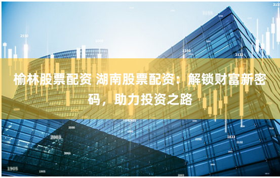 榆林股票配资 湖南股票配资：解锁财富新密码，助力投资之路